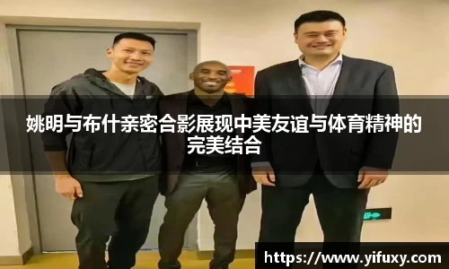 姚明与布什亲密合影展现中美友谊与体育精神的完美结合